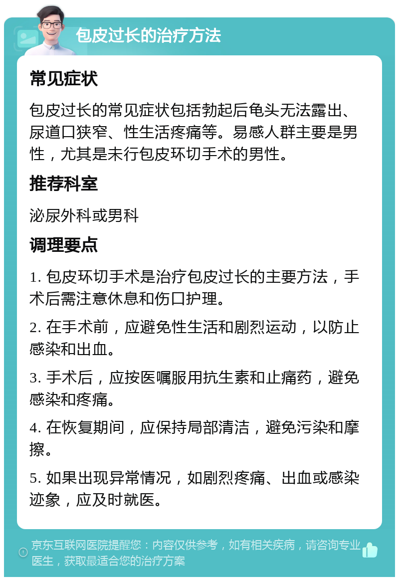 包皮过长的治疗方法 常见症状 包皮过长的常见症状包括勃起后龟头无法露出、尿道口狭窄、性生活疼痛等。易感人群主要是男性，尤其是未行包皮环切手术的男性。 推荐科室 泌尿外科或男科 调理要点 1. 包皮环切手术是治疗包皮过长的主要方法，手术后需注意休息和伤口护理。 2. 在手术前，应避免性生活和剧烈运动，以防止感染和出血。 3. 手术后，应按医嘱服用抗生素和止痛药，避免感染和疼痛。 4. 在恢复期间，应保持局部清洁，避免污染和摩擦。 5. 如果出现异常情况，如剧烈疼痛、出血或感染迹象，应及时就医。