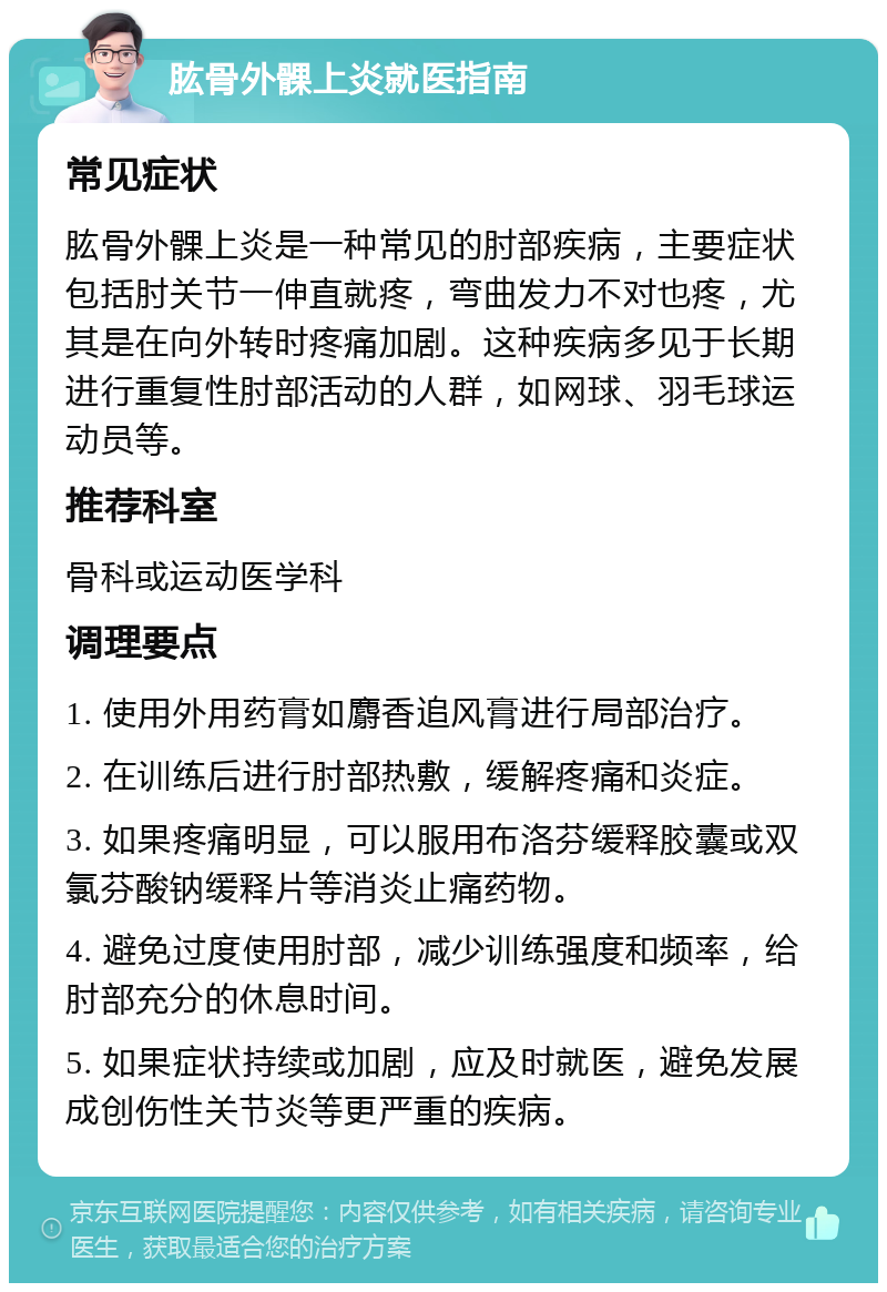 肱骨外髁上炎就医指南 常见症状 肱骨外髁上炎是一种常见的肘部疾病，主要症状包括肘关节一伸直就疼，弯曲发力不对也疼，尤其是在向外转时疼痛加剧。这种疾病多见于长期进行重复性肘部活动的人群，如网球、羽毛球运动员等。 推荐科室 骨科或运动医学科 调理要点 1. 使用外用药膏如麝香追风膏进行局部治疗。 2. 在训练后进行肘部热敷，缓解疼痛和炎症。 3. 如果疼痛明显，可以服用布洛芬缓释胶囊或双氯芬酸钠缓释片等消炎止痛药物。 4. 避免过度使用肘部，减少训练强度和频率，给肘部充分的休息时间。 5. 如果症状持续或加剧，应及时就医，避免发展成创伤性关节炎等更严重的疾病。