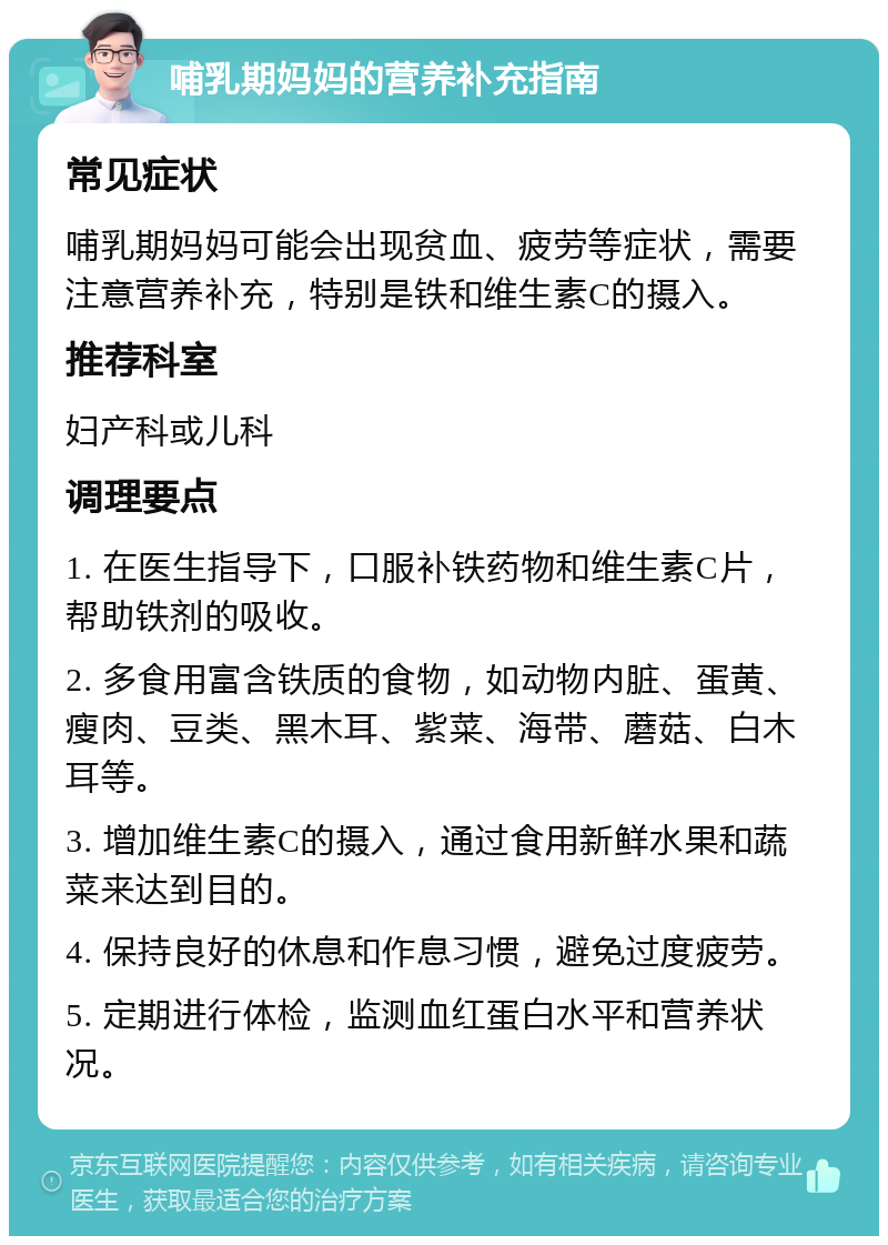 哺乳期妈妈的营养补充指南 常见症状 哺乳期妈妈可能会出现贫血、疲劳等症状，需要注意营养补充，特别是铁和维生素C的摄入。 推荐科室 妇产科或儿科 调理要点 1. 在医生指导下，口服补铁药物和维生素C片，帮助铁剂的吸收。 2. 多食用富含铁质的食物，如动物内脏、蛋黄、瘦肉、豆类、黑木耳、紫菜、海带、蘑菇、白木耳等。 3. 增加维生素C的摄入，通过食用新鲜水果和蔬菜来达到目的。 4. 保持良好的休息和作息习惯，避免过度疲劳。 5. 定期进行体检，监测血红蛋白水平和营养状况。