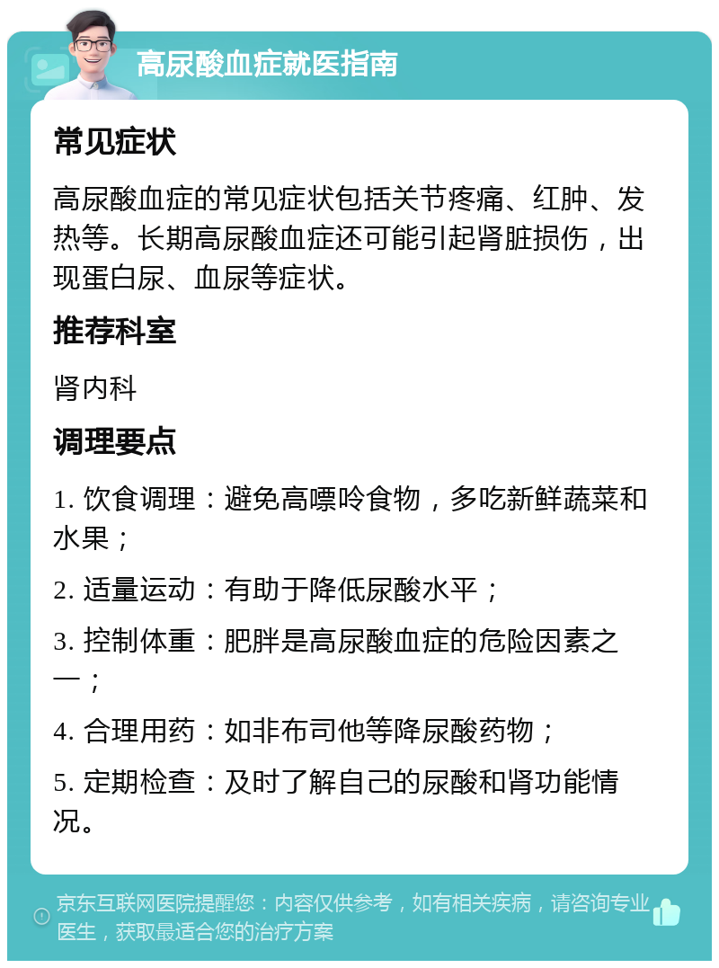 高尿酸血症就医指南 常见症状 高尿酸血症的常见症状包括关节疼痛、红肿、发热等。长期高尿酸血症还可能引起肾脏损伤，出现蛋白尿、血尿等症状。 推荐科室 肾内科 调理要点 1. 饮食调理：避免高嘌呤食物，多吃新鲜蔬菜和水果； 2. 适量运动：有助于降低尿酸水平； 3. 控制体重：肥胖是高尿酸血症的危险因素之一； 4. 合理用药：如非布司他等降尿酸药物； 5. 定期检查：及时了解自己的尿酸和肾功能情况。