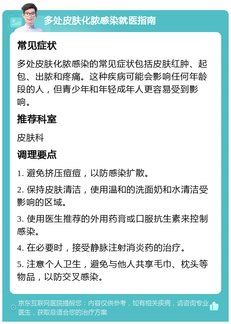 多处皮肤化脓感染就医指南 常见症状 多处皮肤化脓感染的常见症状包括皮肤红肿、起包、出脓和疼痛。这种疾病可能会影响任何年龄段的人，但青少年和年轻成年人更容易受到影响。 推荐科室 皮肤科 调理要点 1. 避免挤压痘痘，以防感染扩散。 2. 保持皮肤清洁，使用温和的洗面奶和水清洁受影响的区域。 3. 使用医生推荐的外用药膏或口服抗生素来控制感染。 4. 在必要时，接受静脉注射消炎药的治疗。 5. 注意个人卫生，避免与他人共享毛巾、枕头等物品，以防交叉感染。