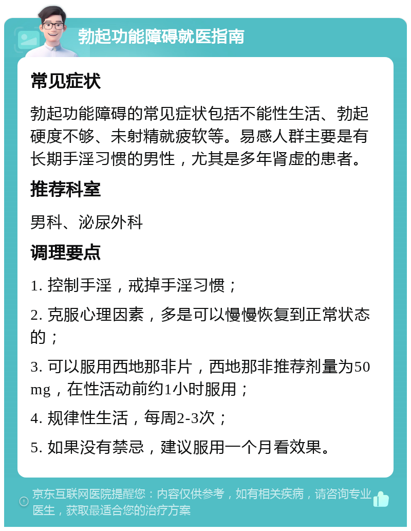 勃起功能障碍就医指南 常见症状 勃起功能障碍的常见症状包括不能性生活、勃起硬度不够、未射精就疲软等。易感人群主要是有长期手淫习惯的男性，尤其是多年肾虚的患者。 推荐科室 男科、泌尿外科 调理要点 1. 控制手淫，戒掉手淫习惯； 2. 克服心理因素，多是可以慢慢恢复到正常状态的； 3. 可以服用西地那非片，西地那非推荐剂量为50mg，在性活动前约1小时服用； 4. 规律性生活，每周2-3次； 5. 如果没有禁忌，建议服用一个月看效果。