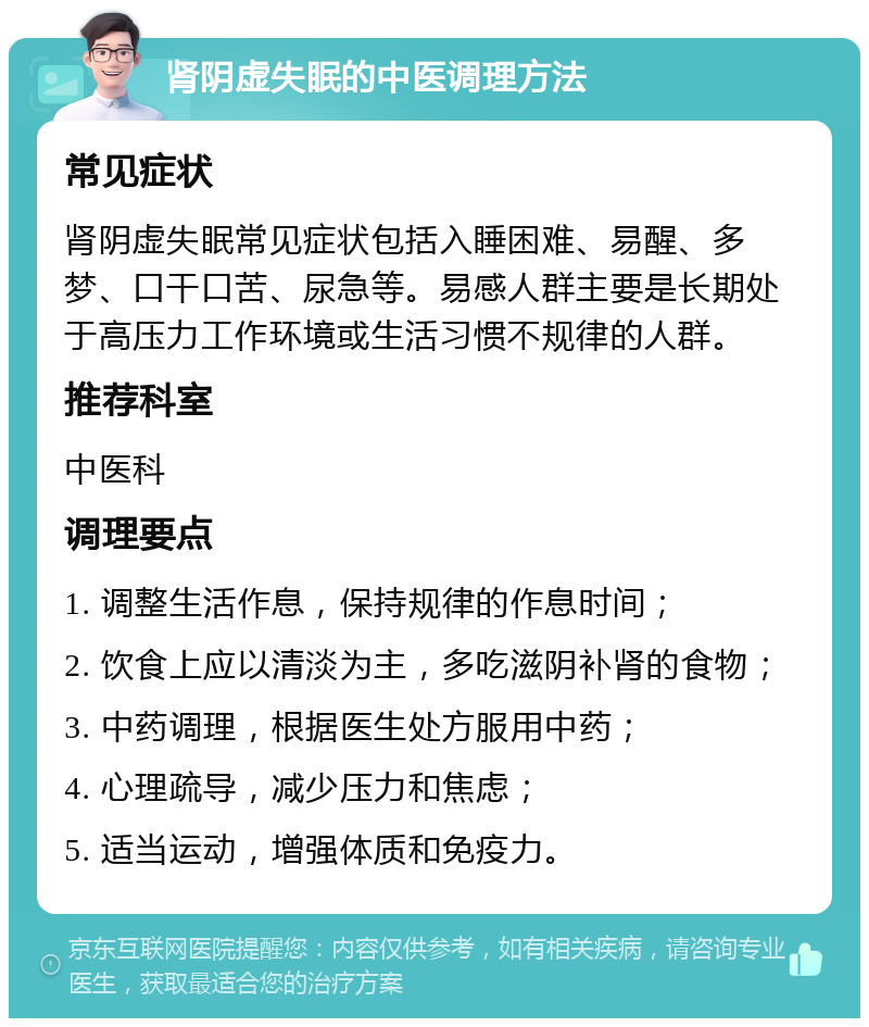 肾阴虚失眠的中医调理方法 常见症状 肾阴虚失眠常见症状包括入睡困难、易醒、多梦、口干口苦、尿急等。易感人群主要是长期处于高压力工作环境或生活习惯不规律的人群。 推荐科室 中医科 调理要点 1. 调整生活作息，保持规律的作息时间； 2. 饮食上应以清淡为主，多吃滋阴补肾的食物； 3. 中药调理，根据医生处方服用中药； 4. 心理疏导，减少压力和焦虑； 5. 适当运动，增强体质和免疫力。