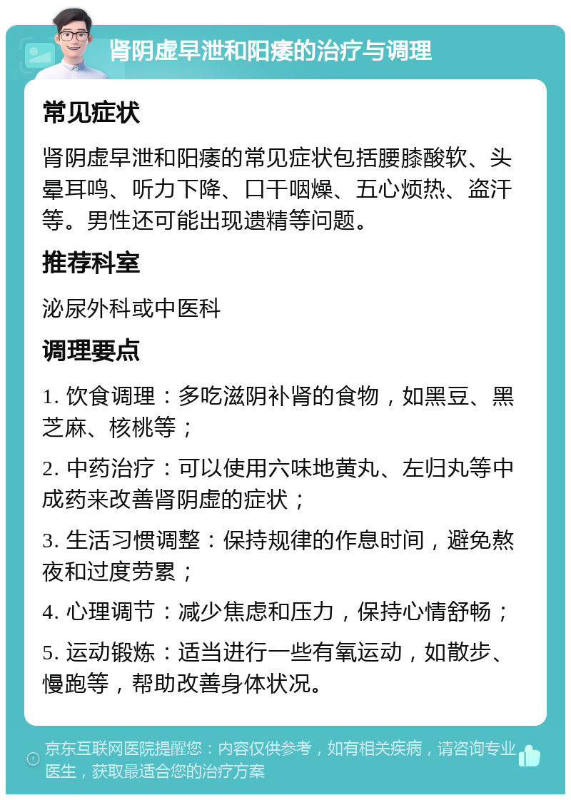 肾阴虚早泄和阳痿的治疗与调理 常见症状 肾阴虚早泄和阳痿的常见症状包括腰膝酸软、头晕耳鸣、听力下降、口干咽燥、五心烦热、盗汗等。男性还可能出现遗精等问题。 推荐科室 泌尿外科或中医科 调理要点 1. 饮食调理：多吃滋阴补肾的食物，如黑豆、黑芝麻、核桃等； 2. 中药治疗：可以使用六味地黄丸、左归丸等中成药来改善肾阴虚的症状； 3. 生活习惯调整：保持规律的作息时间，避免熬夜和过度劳累； 4. 心理调节：减少焦虑和压力，保持心情舒畅； 5. 运动锻炼：适当进行一些有氧运动，如散步、慢跑等，帮助改善身体状况。