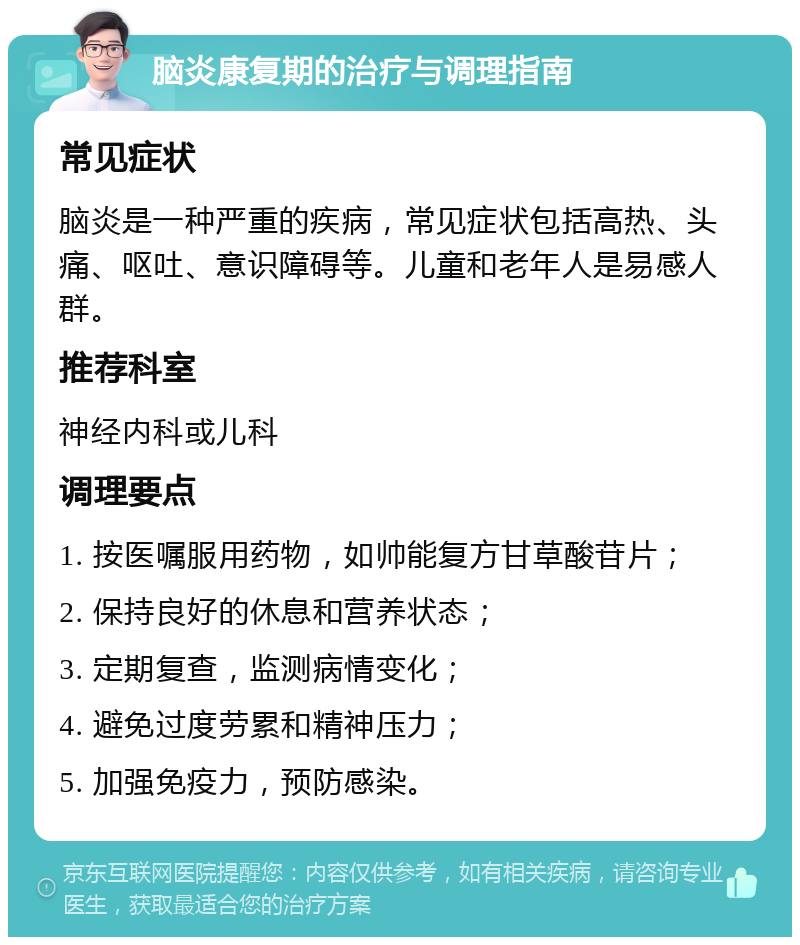 脑炎康复期的治疗与调理指南 常见症状 脑炎是一种严重的疾病，常见症状包括高热、头痛、呕吐、意识障碍等。儿童和老年人是易感人群。 推荐科室 神经内科或儿科 调理要点 1. 按医嘱服用药物，如帅能复方甘草酸苷片； 2. 保持良好的休息和营养状态； 3. 定期复查，监测病情变化； 4. 避免过度劳累和精神压力； 5. 加强免疫力，预防感染。