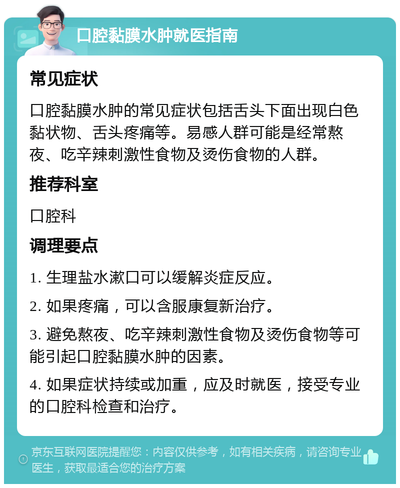 口腔黏膜水肿就医指南 常见症状 口腔黏膜水肿的常见症状包括舌头下面出现白色黏状物、舌头疼痛等。易感人群可能是经常熬夜、吃辛辣刺激性食物及烫伤食物的人群。 推荐科室 口腔科 调理要点 1. 生理盐水漱口可以缓解炎症反应。 2. 如果疼痛，可以含服康复新治疗。 3. 避免熬夜、吃辛辣刺激性食物及烫伤食物等可能引起口腔黏膜水肿的因素。 4. 如果症状持续或加重，应及时就医，接受专业的口腔科检查和治疗。