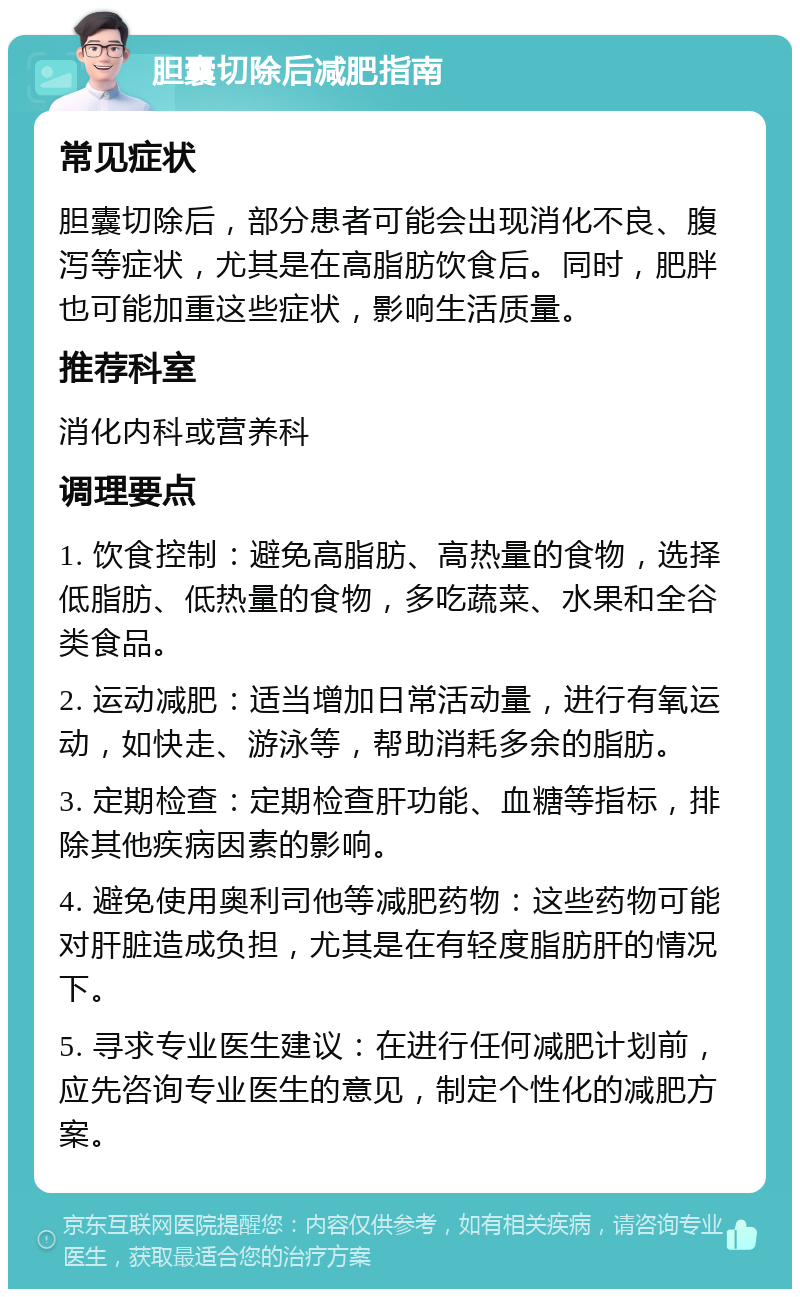 胆囊切除后减肥指南 常见症状 胆囊切除后，部分患者可能会出现消化不良、腹泻等症状，尤其是在高脂肪饮食后。同时，肥胖也可能加重这些症状，影响生活质量。 推荐科室 消化内科或营养科 调理要点 1. 饮食控制：避免高脂肪、高热量的食物，选择低脂肪、低热量的食物，多吃蔬菜、水果和全谷类食品。 2. 运动减肥：适当增加日常活动量，进行有氧运动，如快走、游泳等，帮助消耗多余的脂肪。 3. 定期检查：定期检查肝功能、血糖等指标，排除其他疾病因素的影响。 4. 避免使用奥利司他等减肥药物：这些药物可能对肝脏造成负担，尤其是在有轻度脂肪肝的情况下。 5. 寻求专业医生建议：在进行任何减肥计划前，应先咨询专业医生的意见，制定个性化的减肥方案。