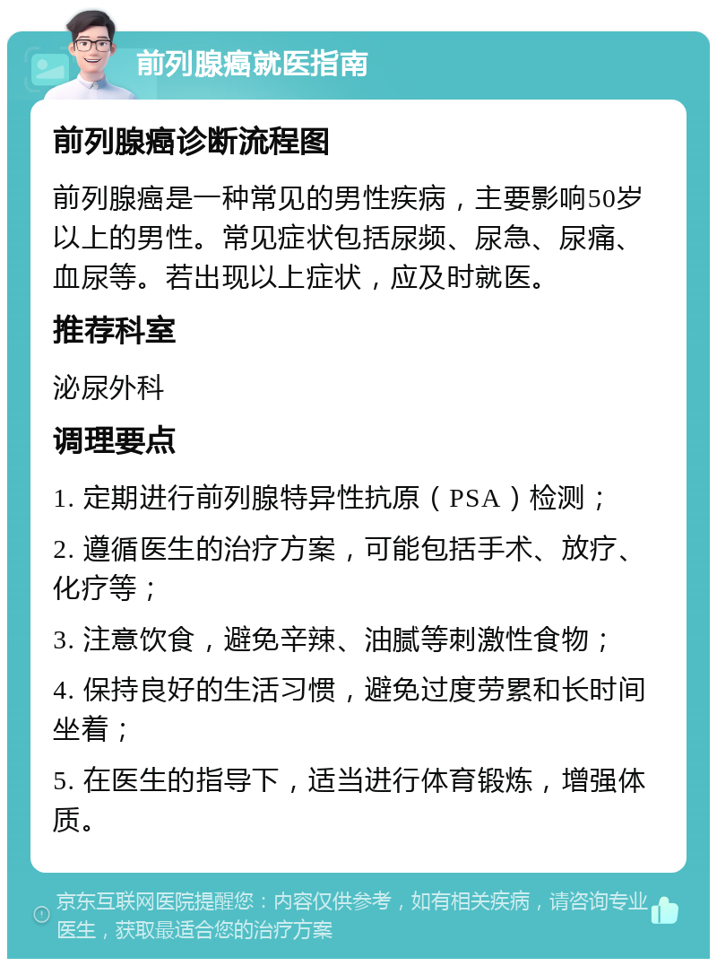 前列腺癌就医指南 前列腺癌诊断流程图 前列腺癌是一种常见的男性疾病，主要影响50岁以上的男性。常见症状包括尿频、尿急、尿痛、血尿等。若出现以上症状，应及时就医。 推荐科室 泌尿外科 调理要点 1. 定期进行前列腺特异性抗原（PSA）检测； 2. 遵循医生的治疗方案，可能包括手术、放疗、化疗等； 3. 注意饮食，避免辛辣、油腻等刺激性食物； 4. 保持良好的生活习惯，避免过度劳累和长时间坐着； 5. 在医生的指导下，适当进行体育锻炼，增强体质。