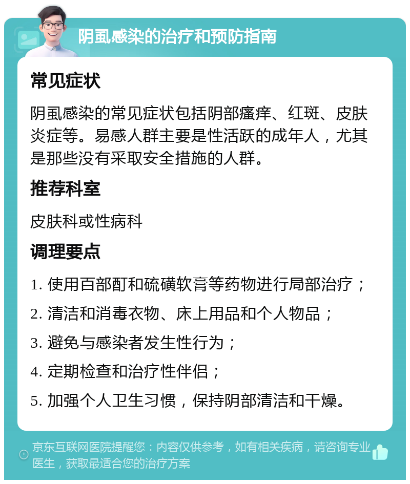 阴虱感染的治疗和预防指南 常见症状 阴虱感染的常见症状包括阴部瘙痒、红斑、皮肤炎症等。易感人群主要是性活跃的成年人，尤其是那些没有采取安全措施的人群。 推荐科室 皮肤科或性病科 调理要点 1. 使用百部酊和硫磺软膏等药物进行局部治疗； 2. 清洁和消毒衣物、床上用品和个人物品； 3. 避免与感染者发生性行为； 4. 定期检查和治疗性伴侣； 5. 加强个人卫生习惯，保持阴部清洁和干燥。