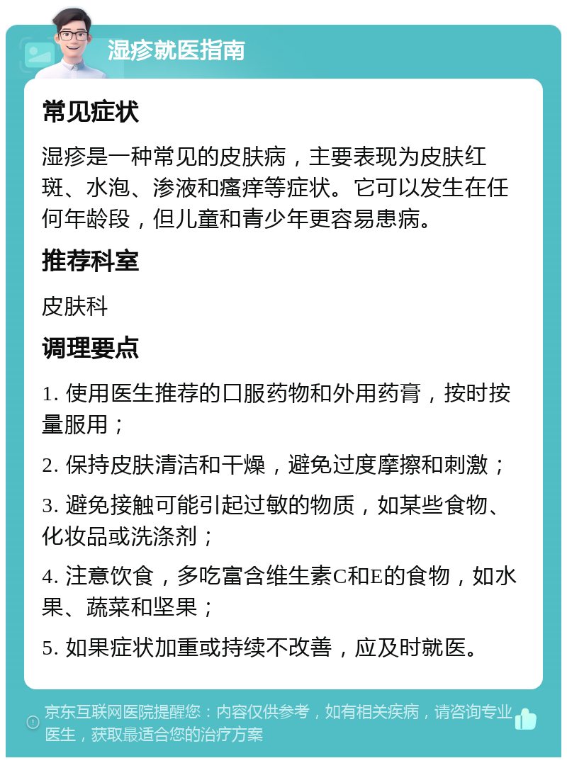 湿疹就医指南 常见症状 湿疹是一种常见的皮肤病，主要表现为皮肤红斑、水泡、渗液和瘙痒等症状。它可以发生在任何年龄段，但儿童和青少年更容易患病。 推荐科室 皮肤科 调理要点 1. 使用医生推荐的口服药物和外用药膏，按时按量服用； 2. 保持皮肤清洁和干燥，避免过度摩擦和刺激； 3. 避免接触可能引起过敏的物质，如某些食物、化妆品或洗涤剂； 4. 注意饮食，多吃富含维生素C和E的食物，如水果、蔬菜和坚果； 5. 如果症状加重或持续不改善，应及时就医。