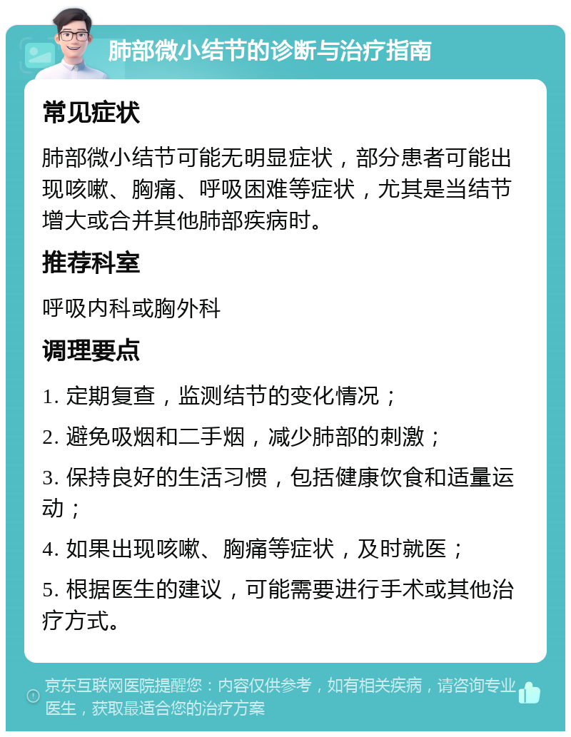 肺部微小结节的诊断与治疗指南 常见症状 肺部微小结节可能无明显症状，部分患者可能出现咳嗽、胸痛、呼吸困难等症状，尤其是当结节增大或合并其他肺部疾病时。 推荐科室 呼吸内科或胸外科 调理要点 1. 定期复查，监测结节的变化情况； 2. 避免吸烟和二手烟，减少肺部的刺激； 3. 保持良好的生活习惯，包括健康饮食和适量运动； 4. 如果出现咳嗽、胸痛等症状，及时就医； 5. 根据医生的建议，可能需要进行手术或其他治疗方式。