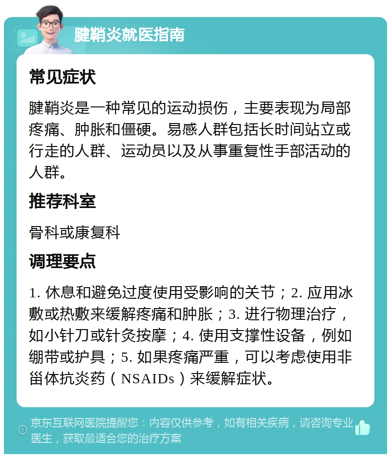 腱鞘炎就医指南 常见症状 腱鞘炎是一种常见的运动损伤，主要表现为局部疼痛、肿胀和僵硬。易感人群包括长时间站立或行走的人群、运动员以及从事重复性手部活动的人群。 推荐科室 骨科或康复科 调理要点 1. 休息和避免过度使用受影响的关节；2. 应用冰敷或热敷来缓解疼痛和肿胀；3. 进行物理治疗，如小针刀或针灸按摩；4. 使用支撑性设备，例如绷带或护具；5. 如果疼痛严重，可以考虑使用非甾体抗炎药（NSAIDs）来缓解症状。