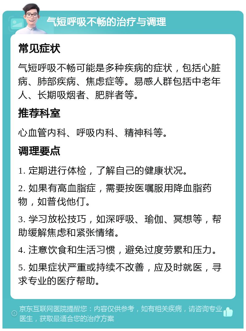 气短呼吸不畅的治疗与调理 常见症状 气短呼吸不畅可能是多种疾病的症状，包括心脏病、肺部疾病、焦虑症等。易感人群包括中老年人、长期吸烟者、肥胖者等。 推荐科室 心血管内科、呼吸内科、精神科等。 调理要点 1. 定期进行体检，了解自己的健康状况。 2. 如果有高血脂症，需要按医嘱服用降血脂药物，如普伐他仃。 3. 学习放松技巧，如深呼吸、瑜伽、冥想等，帮助缓解焦虑和紧张情绪。 4. 注意饮食和生活习惯，避免过度劳累和压力。 5. 如果症状严重或持续不改善，应及时就医，寻求专业的医疗帮助。