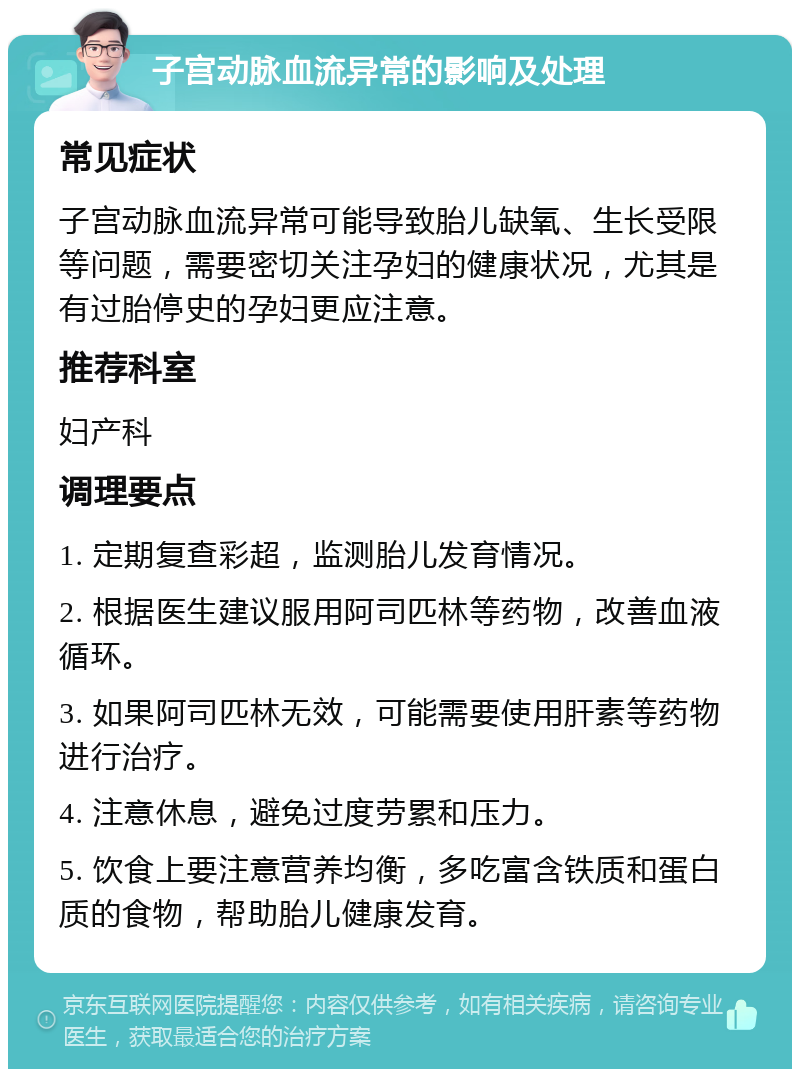 子宫动脉血流异常的影响及处理 常见症状 子宫动脉血流异常可能导致胎儿缺氧、生长受限等问题，需要密切关注孕妇的健康状况，尤其是有过胎停史的孕妇更应注意。 推荐科室 妇产科 调理要点 1. 定期复查彩超，监测胎儿发育情况。 2. 根据医生建议服用阿司匹林等药物，改善血液循环。 3. 如果阿司匹林无效，可能需要使用肝素等药物进行治疗。 4. 注意休息，避免过度劳累和压力。 5. 饮食上要注意营养均衡，多吃富含铁质和蛋白质的食物，帮助胎儿健康发育。