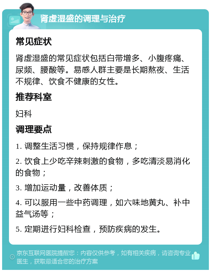 肾虚湿盛的调理与治疗 常见症状 肾虚湿盛的常见症状包括白带增多、小腹疼痛、尿频、腰酸等。易感人群主要是长期熬夜、生活不规律、饮食不健康的女性。 推荐科室 妇科 调理要点 1. 调整生活习惯，保持规律作息； 2. 饮食上少吃辛辣刺激的食物，多吃清淡易消化的食物； 3. 增加运动量，改善体质； 4. 可以服用一些中药调理，如六味地黄丸、补中益气汤等； 5. 定期进行妇科检查，预防疾病的发生。