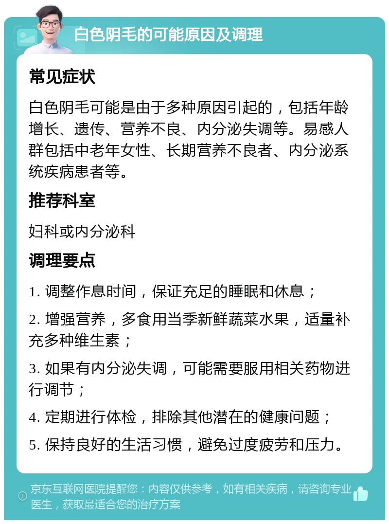 白色阴毛的可能原因及调理 常见症状 白色阴毛可能是由于多种原因引起的，包括年龄增长、遗传、营养不良、内分泌失调等。易感人群包括中老年女性、长期营养不良者、内分泌系统疾病患者等。 推荐科室 妇科或内分泌科 调理要点 1. 调整作息时间，保证充足的睡眠和休息； 2. 增强营养，多食用当季新鲜蔬菜水果，适量补充多种维生素； 3. 如果有内分泌失调，可能需要服用相关药物进行调节； 4. 定期进行体检，排除其他潜在的健康问题； 5. 保持良好的生活习惯，避免过度疲劳和压力。