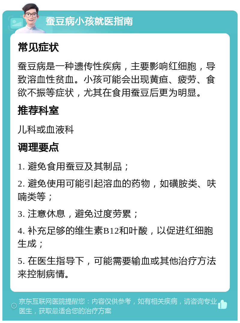 蚕豆病小孩就医指南 常见症状 蚕豆病是一种遗传性疾病，主要影响红细胞，导致溶血性贫血。小孩可能会出现黄疸、疲劳、食欲不振等症状，尤其在食用蚕豆后更为明显。 推荐科室 儿科或血液科 调理要点 1. 避免食用蚕豆及其制品； 2. 避免使用可能引起溶血的药物，如磺胺类、呋喃类等； 3. 注意休息，避免过度劳累； 4. 补充足够的维生素B12和叶酸，以促进红细胞生成； 5. 在医生指导下，可能需要输血或其他治疗方法来控制病情。