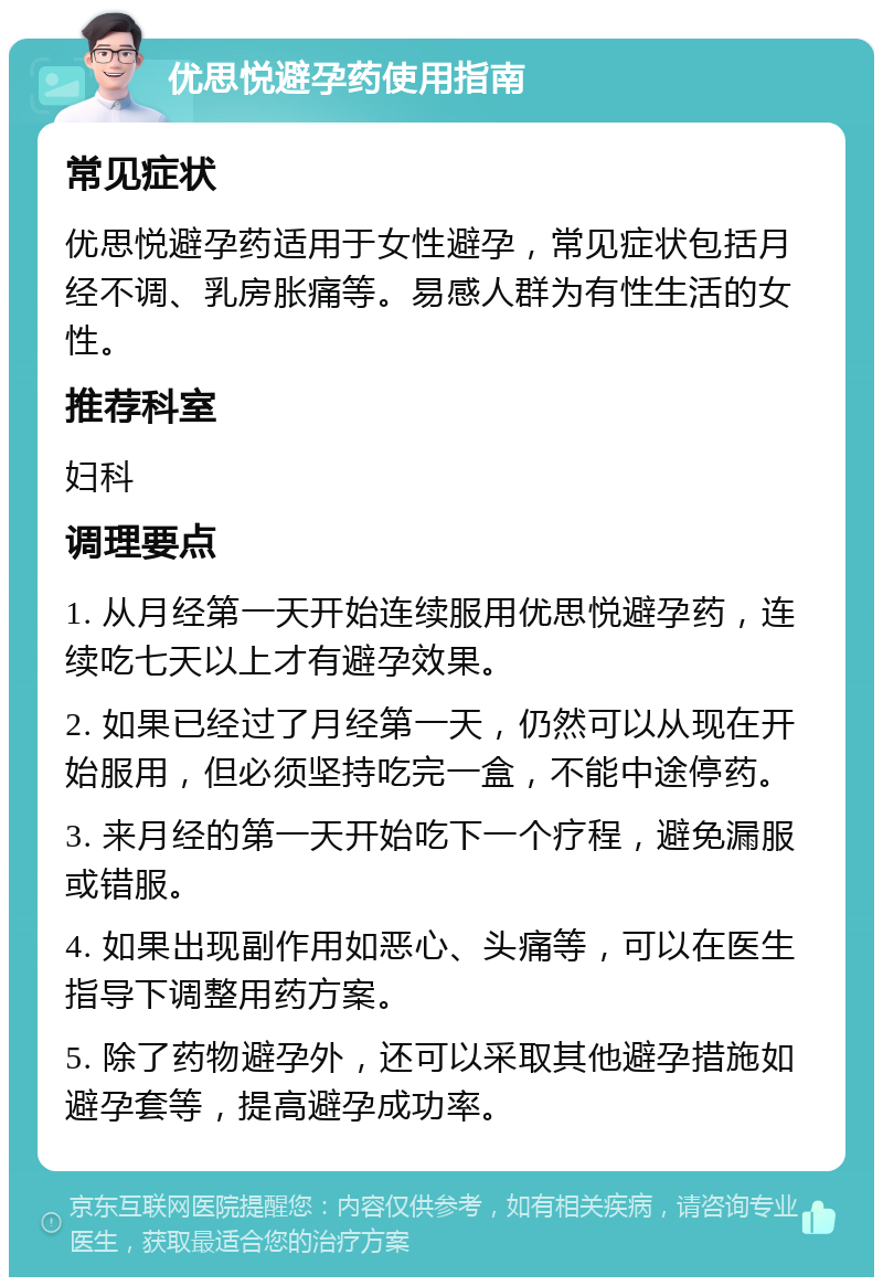 优思悦避孕药使用指南 常见症状 优思悦避孕药适用于女性避孕，常见症状包括月经不调、乳房胀痛等。易感人群为有性生活的女性。 推荐科室 妇科 调理要点 1. 从月经第一天开始连续服用优思悦避孕药，连续吃七天以上才有避孕效果。 2. 如果已经过了月经第一天，仍然可以从现在开始服用，但必须坚持吃完一盒，不能中途停药。 3. 来月经的第一天开始吃下一个疗程，避免漏服或错服。 4. 如果出现副作用如恶心、头痛等，可以在医生指导下调整用药方案。 5. 除了药物避孕外，还可以采取其他避孕措施如避孕套等，提高避孕成功率。