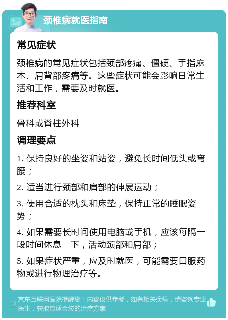 颈椎病就医指南 常见症状 颈椎病的常见症状包括颈部疼痛、僵硬、手指麻木、肩背部疼痛等。这些症状可能会影响日常生活和工作，需要及时就医。 推荐科室 骨科或脊柱外科 调理要点 1. 保持良好的坐姿和站姿，避免长时间低头或弯腰； 2. 适当进行颈部和肩部的伸展运动； 3. 使用合适的枕头和床垫，保持正常的睡眠姿势； 4. 如果需要长时间使用电脑或手机，应该每隔一段时间休息一下，活动颈部和肩部； 5. 如果症状严重，应及时就医，可能需要口服药物或进行物理治疗等。