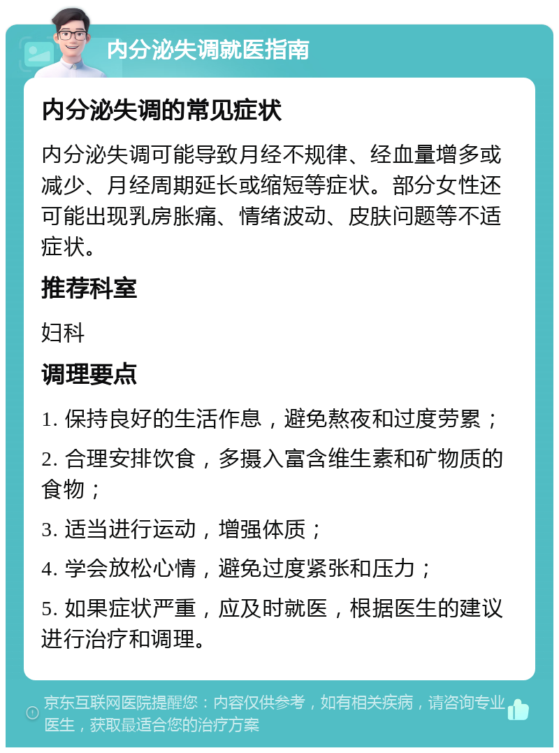 内分泌失调就医指南 内分泌失调的常见症状 内分泌失调可能导致月经不规律、经血量增多或减少、月经周期延长或缩短等症状。部分女性还可能出现乳房胀痛、情绪波动、皮肤问题等不适症状。 推荐科室 妇科 调理要点 1. 保持良好的生活作息，避免熬夜和过度劳累； 2. 合理安排饮食，多摄入富含维生素和矿物质的食物； 3. 适当进行运动，增强体质； 4. 学会放松心情，避免过度紧张和压力； 5. 如果症状严重，应及时就医，根据医生的建议进行治疗和调理。