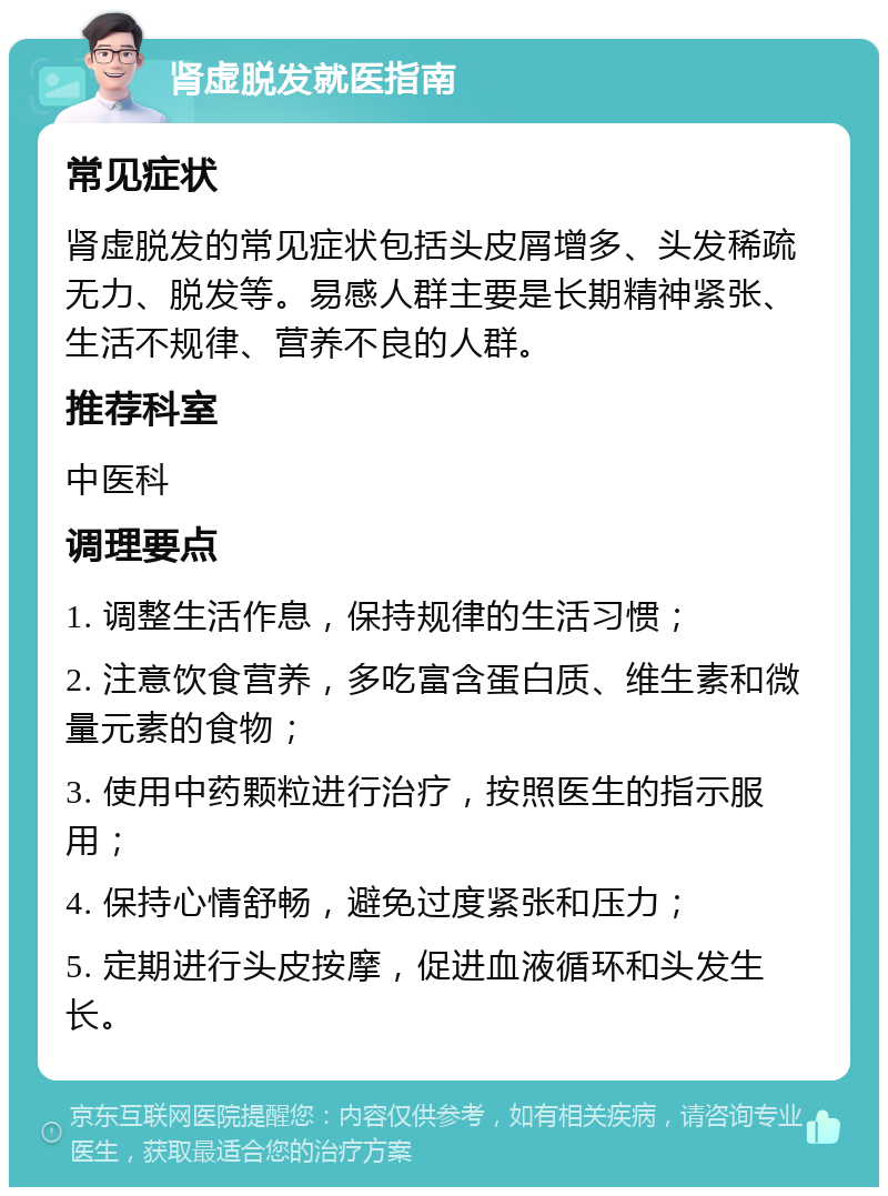 肾虚脱发就医指南 常见症状 肾虚脱发的常见症状包括头皮屑增多、头发稀疏无力、脱发等。易感人群主要是长期精神紧张、生活不规律、营养不良的人群。 推荐科室 中医科 调理要点 1. 调整生活作息，保持规律的生活习惯； 2. 注意饮食营养，多吃富含蛋白质、维生素和微量元素的食物； 3. 使用中药颗粒进行治疗，按照医生的指示服用； 4. 保持心情舒畅，避免过度紧张和压力； 5. 定期进行头皮按摩，促进血液循环和头发生长。