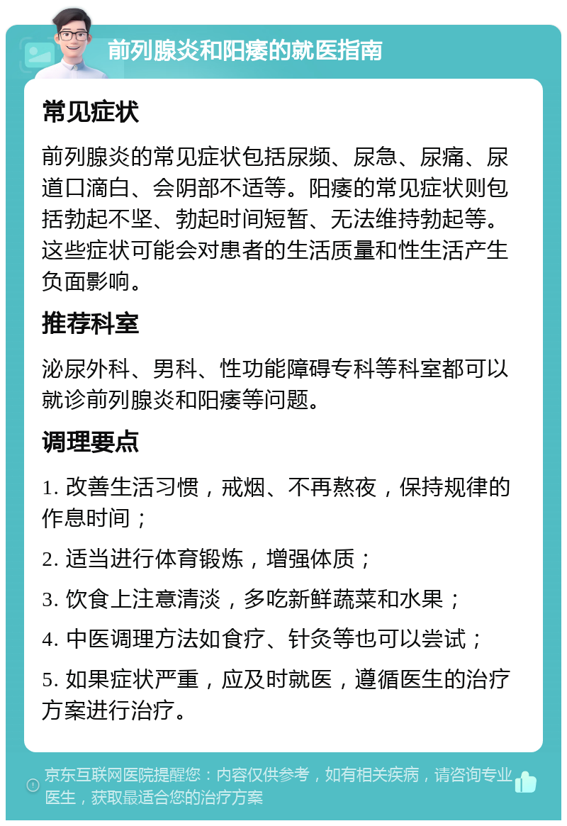 前列腺炎和阳痿的就医指南 常见症状 前列腺炎的常见症状包括尿频、尿急、尿痛、尿道口滴白、会阴部不适等。阳痿的常见症状则包括勃起不坚、勃起时间短暂、无法维持勃起等。这些症状可能会对患者的生活质量和性生活产生负面影响。 推荐科室 泌尿外科、男科、性功能障碍专科等科室都可以就诊前列腺炎和阳痿等问题。 调理要点 1. 改善生活习惯，戒烟、不再熬夜，保持规律的作息时间； 2. 适当进行体育锻炼，增强体质； 3. 饮食上注意清淡，多吃新鲜蔬菜和水果； 4. 中医调理方法如食疗、针灸等也可以尝试； 5. 如果症状严重，应及时就医，遵循医生的治疗方案进行治疗。