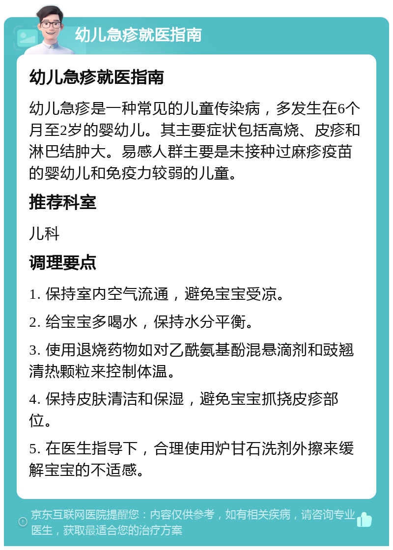 幼儿急疹就医指南 幼儿急疹就医指南 幼儿急疹是一种常见的儿童传染病，多发生在6个月至2岁的婴幼儿。其主要症状包括高烧、皮疹和淋巴结肿大。易感人群主要是未接种过麻疹疫苗的婴幼儿和免疫力较弱的儿童。 推荐科室 儿科 调理要点 1. 保持室内空气流通，避免宝宝受凉。 2. 给宝宝多喝水，保持水分平衡。 3. 使用退烧药物如对乙酰氨基酚混悬滴剂和豉翘清热颗粒来控制体温。 4. 保持皮肤清洁和保湿，避免宝宝抓挠皮疹部位。 5. 在医生指导下，合理使用炉甘石洗剂外擦来缓解宝宝的不适感。