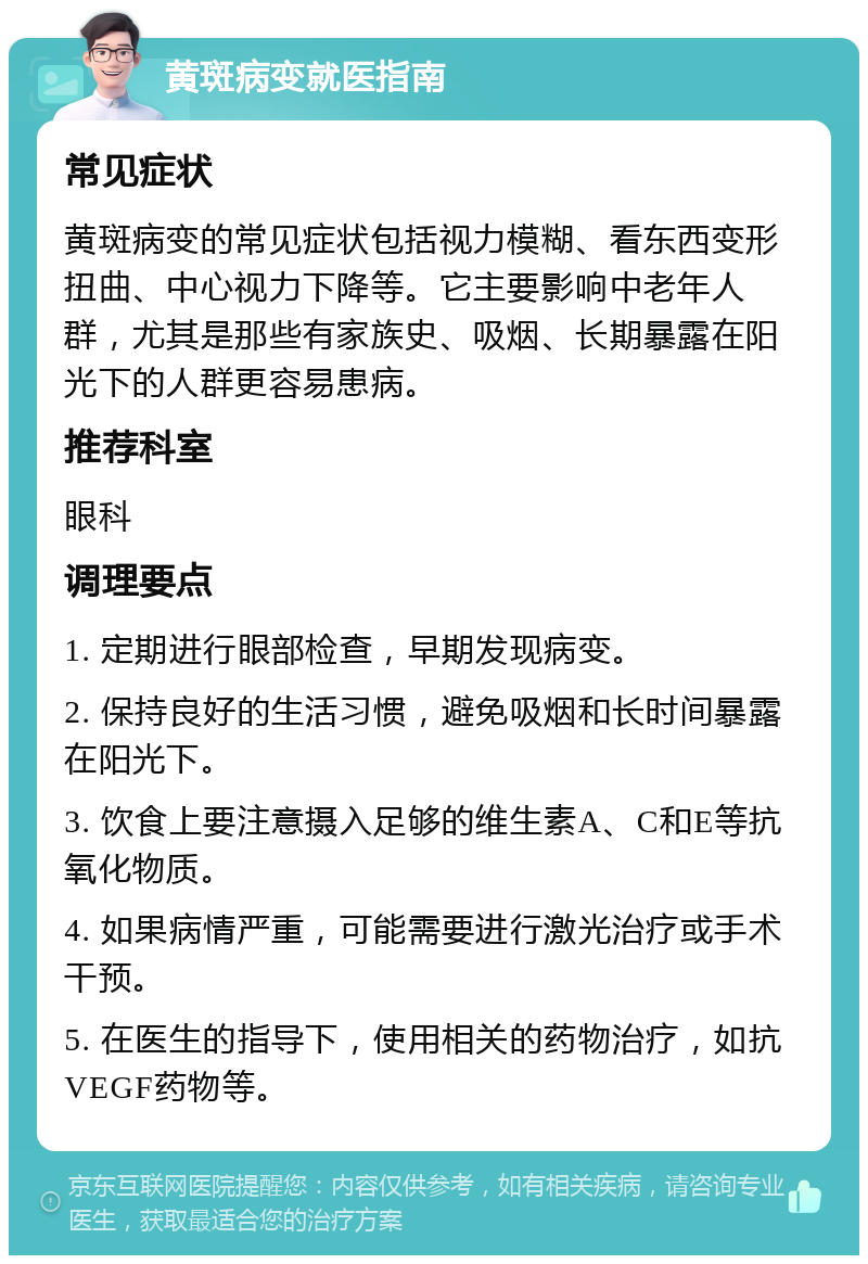 黄斑病变就医指南 常见症状 黄斑病变的常见症状包括视力模糊、看东西变形扭曲、中心视力下降等。它主要影响中老年人群，尤其是那些有家族史、吸烟、长期暴露在阳光下的人群更容易患病。 推荐科室 眼科 调理要点 1. 定期进行眼部检查，早期发现病变。 2. 保持良好的生活习惯，避免吸烟和长时间暴露在阳光下。 3. 饮食上要注意摄入足够的维生素A、C和E等抗氧化物质。 4. 如果病情严重，可能需要进行激光治疗或手术干预。 5. 在医生的指导下，使用相关的药物治疗，如抗VEGF药物等。