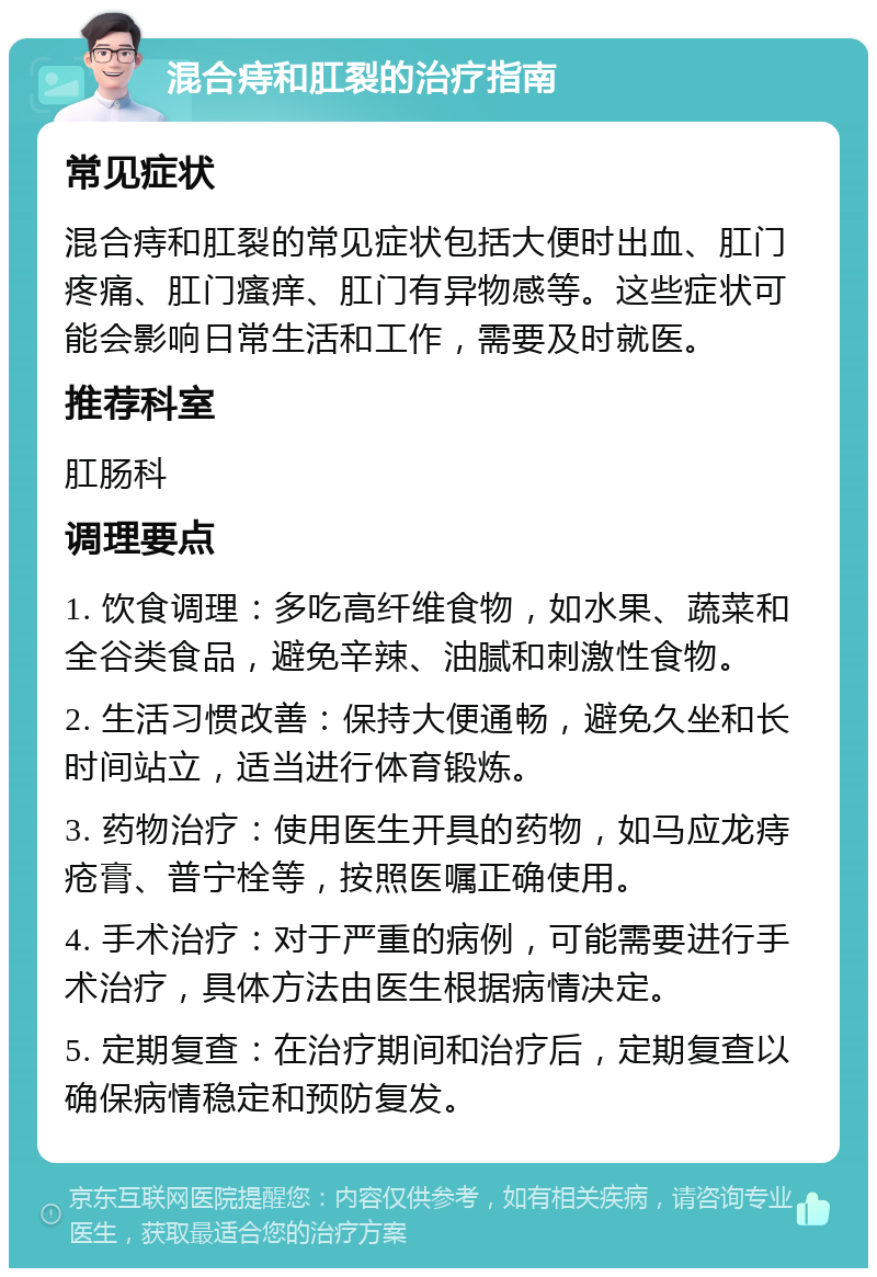 混合痔和肛裂的治疗指南 常见症状 混合痔和肛裂的常见症状包括大便时出血、肛门疼痛、肛门瘙痒、肛门有异物感等。这些症状可能会影响日常生活和工作，需要及时就医。 推荐科室 肛肠科 调理要点 1. 饮食调理：多吃高纤维食物，如水果、蔬菜和全谷类食品，避免辛辣、油腻和刺激性食物。 2. 生活习惯改善：保持大便通畅，避免久坐和长时间站立，适当进行体育锻炼。 3. 药物治疗：使用医生开具的药物，如马应龙痔疮膏、普宁栓等，按照医嘱正确使用。 4. 手术治疗：对于严重的病例，可能需要进行手术治疗，具体方法由医生根据病情决定。 5. 定期复查：在治疗期间和治疗后，定期复查以确保病情稳定和预防复发。