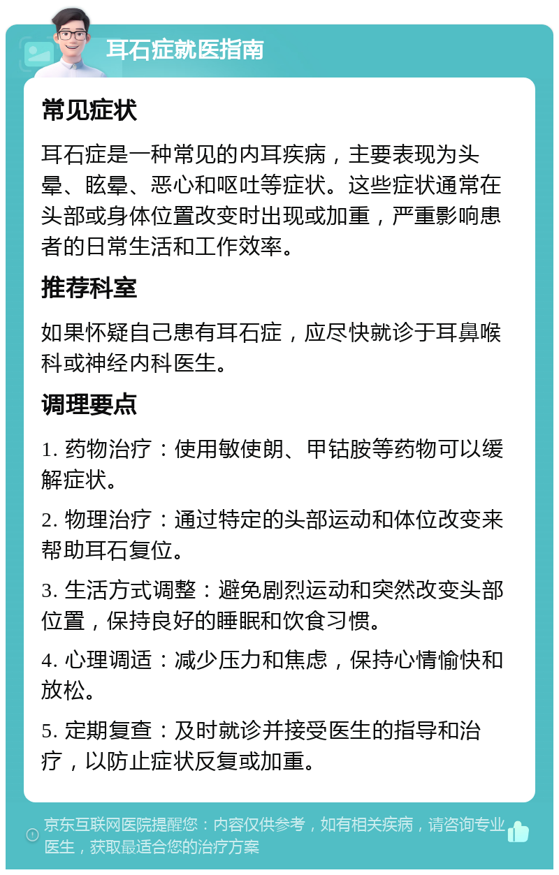 耳石症就医指南 常见症状 耳石症是一种常见的内耳疾病，主要表现为头晕、眩晕、恶心和呕吐等症状。这些症状通常在头部或身体位置改变时出现或加重，严重影响患者的日常生活和工作效率。 推荐科室 如果怀疑自己患有耳石症，应尽快就诊于耳鼻喉科或神经内科医生。 调理要点 1. 药物治疗：使用敏使朗、甲钴胺等药物可以缓解症状。 2. 物理治疗：通过特定的头部运动和体位改变来帮助耳石复位。 3. 生活方式调整：避免剧烈运动和突然改变头部位置，保持良好的睡眠和饮食习惯。 4. 心理调适：减少压力和焦虑，保持心情愉快和放松。 5. 定期复查：及时就诊并接受医生的指导和治疗，以防止症状反复或加重。