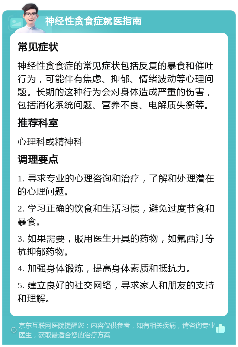 神经性贪食症就医指南 常见症状 神经性贪食症的常见症状包括反复的暴食和催吐行为，可能伴有焦虑、抑郁、情绪波动等心理问题。长期的这种行为会对身体造成严重的伤害，包括消化系统问题、营养不良、电解质失衡等。 推荐科室 心理科或精神科 调理要点 1. 寻求专业的心理咨询和治疗，了解和处理潜在的心理问题。 2. 学习正确的饮食和生活习惯，避免过度节食和暴食。 3. 如果需要，服用医生开具的药物，如氟西汀等抗抑郁药物。 4. 加强身体锻炼，提高身体素质和抵抗力。 5. 建立良好的社交网络，寻求家人和朋友的支持和理解。