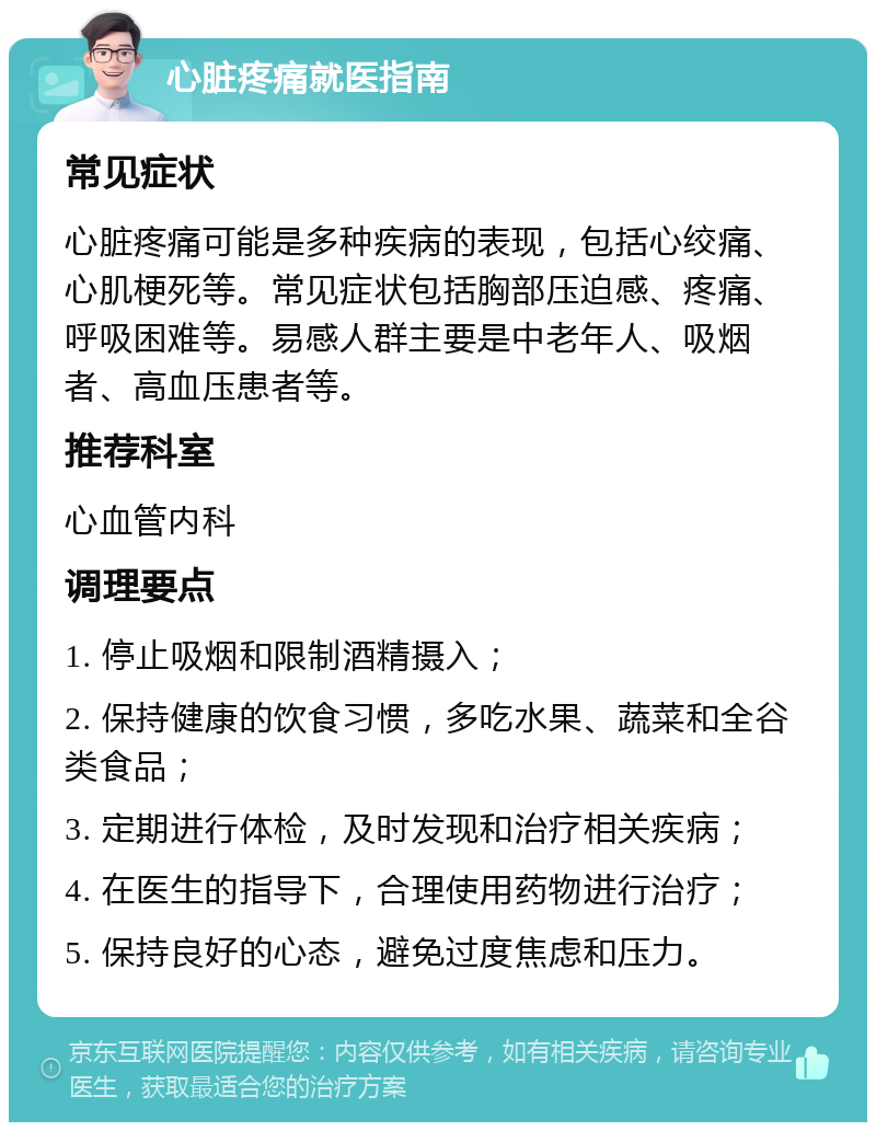 心脏疼痛就医指南 常见症状 心脏疼痛可能是多种疾病的表现，包括心绞痛、心肌梗死等。常见症状包括胸部压迫感、疼痛、呼吸困难等。易感人群主要是中老年人、吸烟者、高血压患者等。 推荐科室 心血管内科 调理要点 1. 停止吸烟和限制酒精摄入； 2. 保持健康的饮食习惯，多吃水果、蔬菜和全谷类食品； 3. 定期进行体检，及时发现和治疗相关疾病； 4. 在医生的指导下，合理使用药物进行治疗； 5. 保持良好的心态，避免过度焦虑和压力。