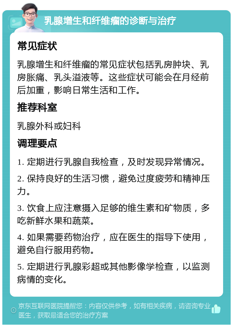 乳腺增生和纤维瘤的诊断与治疗 常见症状 乳腺增生和纤维瘤的常见症状包括乳房肿块、乳房胀痛、乳头溢液等。这些症状可能会在月经前后加重，影响日常生活和工作。 推荐科室 乳腺外科或妇科 调理要点 1. 定期进行乳腺自我检查，及时发现异常情况。 2. 保持良好的生活习惯，避免过度疲劳和精神压力。 3. 饮食上应注意摄入足够的维生素和矿物质，多吃新鲜水果和蔬菜。 4. 如果需要药物治疗，应在医生的指导下使用，避免自行服用药物。 5. 定期进行乳腺彩超或其他影像学检查，以监测病情的变化。