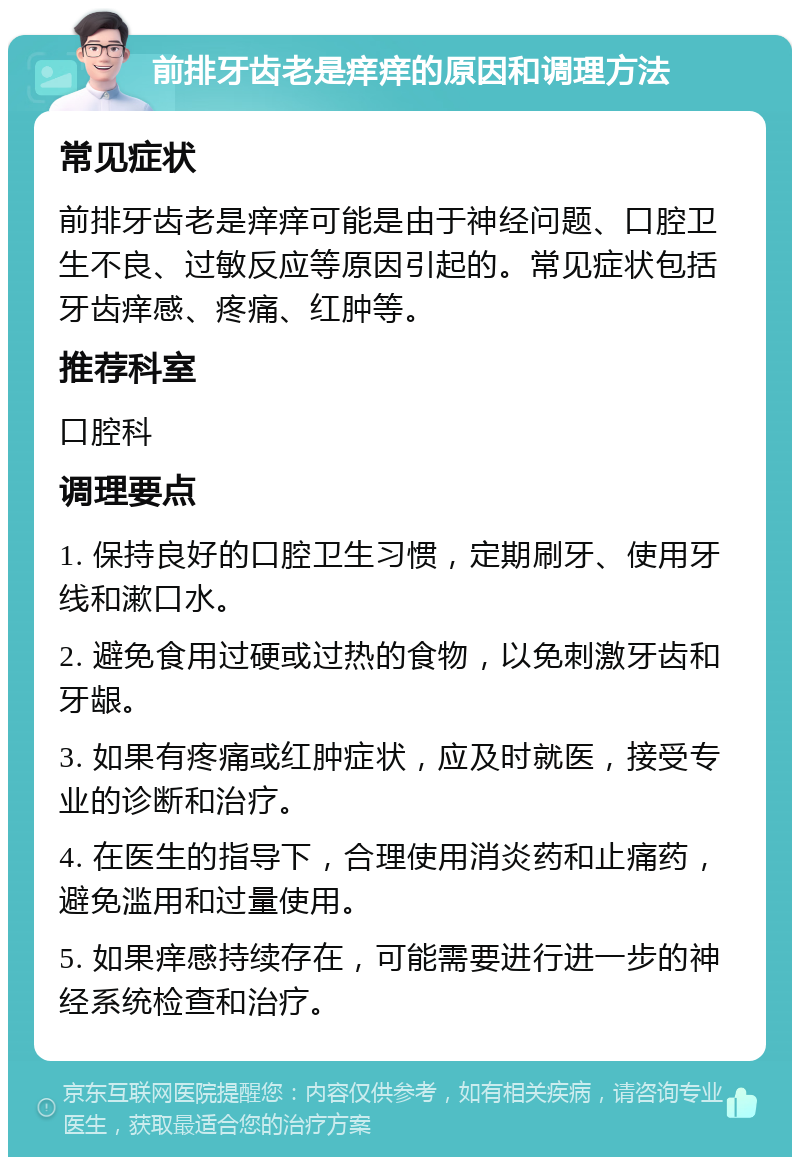 前排牙齿老是痒痒的原因和调理方法 常见症状 前排牙齿老是痒痒可能是由于神经问题、口腔卫生不良、过敏反应等原因引起的。常见症状包括牙齿痒感、疼痛、红肿等。 推荐科室 口腔科 调理要点 1. 保持良好的口腔卫生习惯，定期刷牙、使用牙线和漱口水。 2. 避免食用过硬或过热的食物，以免刺激牙齿和牙龈。 3. 如果有疼痛或红肿症状，应及时就医，接受专业的诊断和治疗。 4. 在医生的指导下，合理使用消炎药和止痛药，避免滥用和过量使用。 5. 如果痒感持续存在，可能需要进行进一步的神经系统检查和治疗。