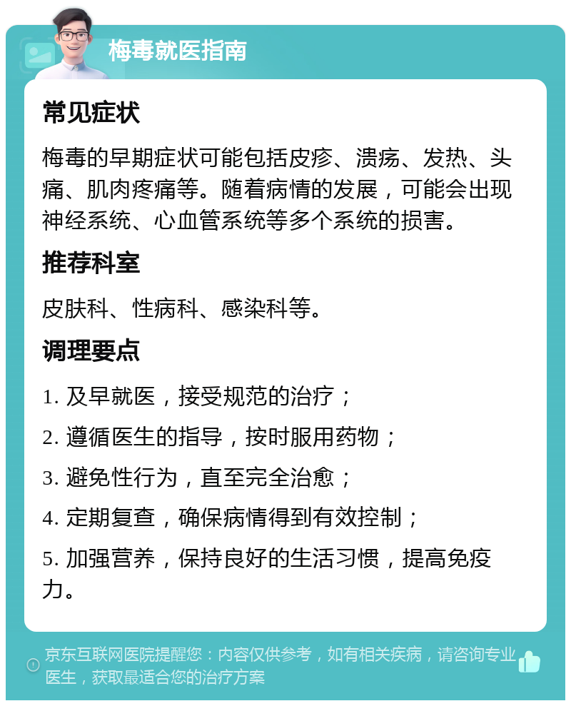 梅毒就医指南 常见症状 梅毒的早期症状可能包括皮疹、溃疡、发热、头痛、肌肉疼痛等。随着病情的发展，可能会出现神经系统、心血管系统等多个系统的损害。 推荐科室 皮肤科、性病科、感染科等。 调理要点 1. 及早就医，接受规范的治疗； 2. 遵循医生的指导，按时服用药物； 3. 避免性行为，直至完全治愈； 4. 定期复查，确保病情得到有效控制； 5. 加强营养，保持良好的生活习惯，提高免疫力。