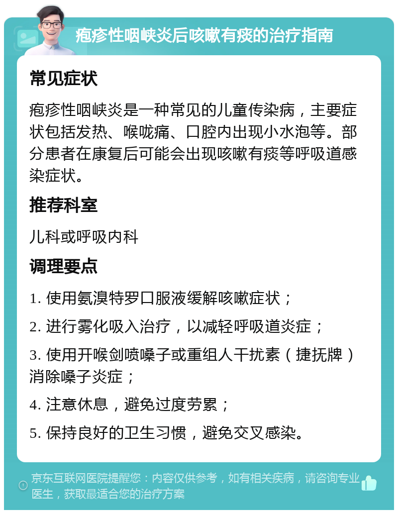 疱疹性咽峡炎后咳嗽有痰的治疗指南 常见症状 疱疹性咽峡炎是一种常见的儿童传染病，主要症状包括发热、喉咙痛、口腔内出现小水泡等。部分患者在康复后可能会出现咳嗽有痰等呼吸道感染症状。 推荐科室 儿科或呼吸内科 调理要点 1. 使用氨溴特罗口服液缓解咳嗽症状； 2. 进行雾化吸入治疗，以减轻呼吸道炎症； 3. 使用开喉剑喷嗓子或重组人干扰素（捷抚牌）消除嗓子炎症； 4. 注意休息，避免过度劳累； 5. 保持良好的卫生习惯，避免交叉感染。