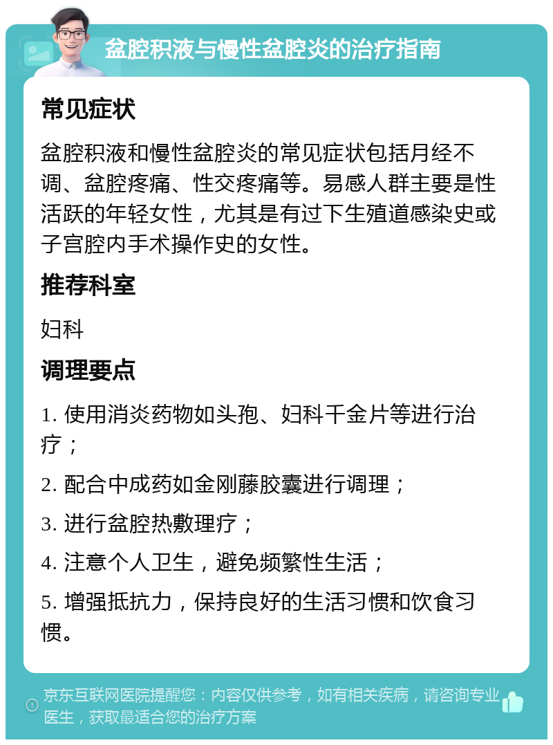 盆腔积液与慢性盆腔炎的治疗指南 常见症状 盆腔积液和慢性盆腔炎的常见症状包括月经不调、盆腔疼痛、性交疼痛等。易感人群主要是性活跃的年轻女性，尤其是有过下生殖道感染史或子宫腔内手术操作史的女性。 推荐科室 妇科 调理要点 1. 使用消炎药物如头孢、妇科千金片等进行治疗； 2. 配合中成药如金刚藤胶囊进行调理； 3. 进行盆腔热敷理疗； 4. 注意个人卫生，避免频繁性生活； 5. 增强抵抗力，保持良好的生活习惯和饮食习惯。