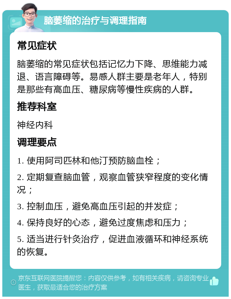 脑萎缩的治疗与调理指南 常见症状 脑萎缩的常见症状包括记忆力下降、思维能力减退、语言障碍等。易感人群主要是老年人，特别是那些有高血压、糖尿病等慢性疾病的人群。 推荐科室 神经内科 调理要点 1. 使用阿司匹林和他汀预防脑血栓； 2. 定期复查脑血管，观察血管狭窄程度的变化情况； 3. 控制血压，避免高血压引起的并发症； 4. 保持良好的心态，避免过度焦虑和压力； 5. 适当进行针灸治疗，促进血液循环和神经系统的恢复。