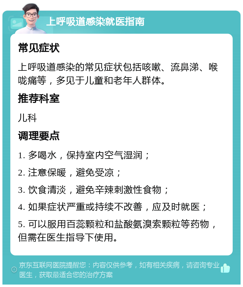 上呼吸道感染就医指南 常见症状 上呼吸道感染的常见症状包括咳嗽、流鼻涕、喉咙痛等，多见于儿童和老年人群体。 推荐科室 儿科 调理要点 1. 多喝水，保持室内空气湿润； 2. 注意保暖，避免受凉； 3. 饮食清淡，避免辛辣刺激性食物； 4. 如果症状严重或持续不改善，应及时就医； 5. 可以服用百蕊颗粒和盐酸氨溴索颗粒等药物，但需在医生指导下使用。