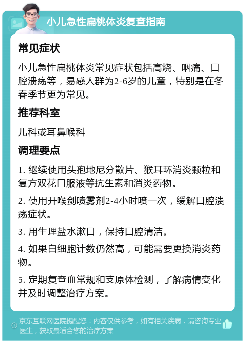 小儿急性扁桃体炎复查指南 常见症状 小儿急性扁桃体炎常见症状包括高烧、咽痛、口腔溃疡等，易感人群为2-6岁的儿童，特别是在冬春季节更为常见。 推荐科室 儿科或耳鼻喉科 调理要点 1. 继续使用头孢地尼分散片、猴耳环消炎颗粒和复方双花口服液等抗生素和消炎药物。 2. 使用开喉剑喷雾剂2-4小时喷一次，缓解口腔溃疡症状。 3. 用生理盐水漱口，保持口腔清洁。 4. 如果白细胞计数仍然高，可能需要更换消炎药物。 5. 定期复查血常规和支原体检测，了解病情变化并及时调整治疗方案。