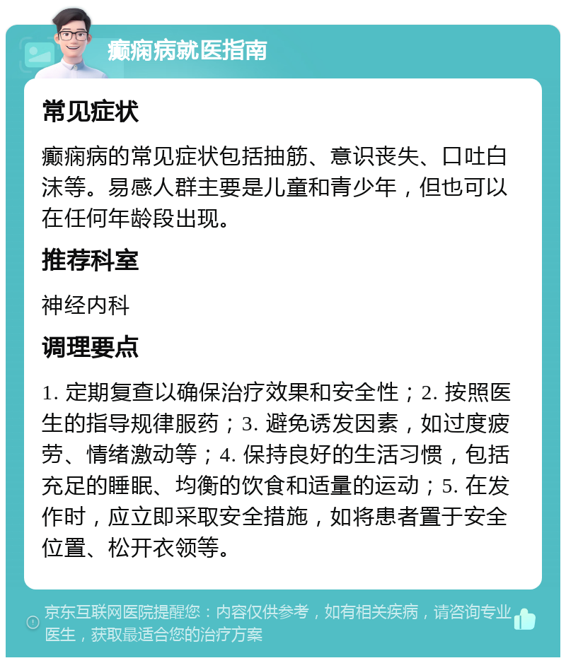 癫痫病就医指南 常见症状 癫痫病的常见症状包括抽筋、意识丧失、口吐白沫等。易感人群主要是儿童和青少年，但也可以在任何年龄段出现。 推荐科室 神经内科 调理要点 1. 定期复查以确保治疗效果和安全性；2. 按照医生的指导规律服药；3. 避免诱发因素，如过度疲劳、情绪激动等；4. 保持良好的生活习惯，包括充足的睡眠、均衡的饮食和适量的运动；5. 在发作时，应立即采取安全措施，如将患者置于安全位置、松开衣领等。