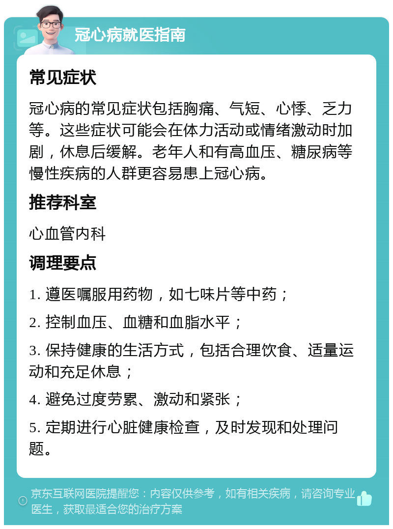 冠心病就医指南 常见症状 冠心病的常见症状包括胸痛、气短、心悸、乏力等。这些症状可能会在体力活动或情绪激动时加剧，休息后缓解。老年人和有高血压、糖尿病等慢性疾病的人群更容易患上冠心病。 推荐科室 心血管内科 调理要点 1. 遵医嘱服用药物，如七味片等中药； 2. 控制血压、血糖和血脂水平； 3. 保持健康的生活方式，包括合理饮食、适量运动和充足休息； 4. 避免过度劳累、激动和紧张； 5. 定期进行心脏健康检查，及时发现和处理问题。