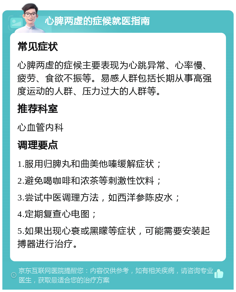 心脾两虚的症候就医指南 常见症状 心脾两虚的症候主要表现为心跳异常、心率慢、疲劳、食欲不振等。易感人群包括长期从事高强度运动的人群、压力过大的人群等。 推荐科室 心血管内科 调理要点 1.服用归脾丸和曲美他嗪缓解症状； 2.避免喝咖啡和浓茶等刺激性饮料； 3.尝试中医调理方法，如西洋参陈皮水； 4.定期复查心电图； 5.如果出现心衰或黑矇等症状，可能需要安装起搏器进行治疗。