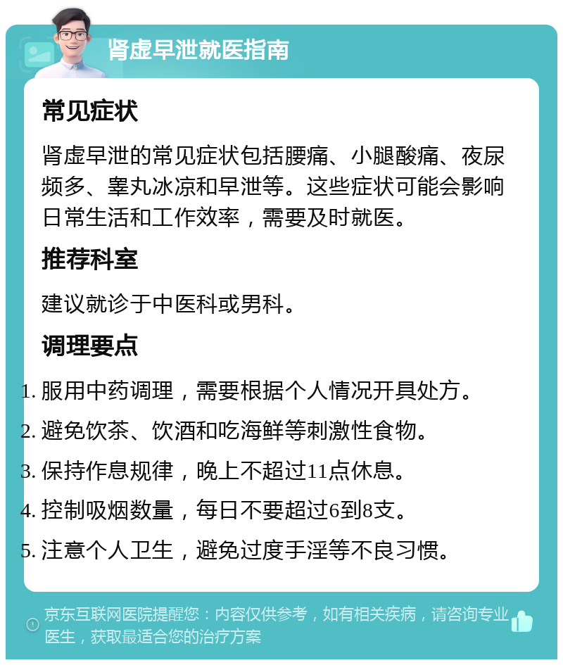 肾虚早泄就医指南 常见症状 肾虚早泄的常见症状包括腰痛、小腿酸痛、夜尿频多、睾丸冰凉和早泄等。这些症状可能会影响日常生活和工作效率，需要及时就医。 推荐科室 建议就诊于中医科或男科。 调理要点 服用中药调理，需要根据个人情况开具处方。 避免饮茶、饮酒和吃海鲜等刺激性食物。 保持作息规律，晚上不超过11点休息。 控制吸烟数量，每日不要超过6到8支。 注意个人卫生，避免过度手淫等不良习惯。