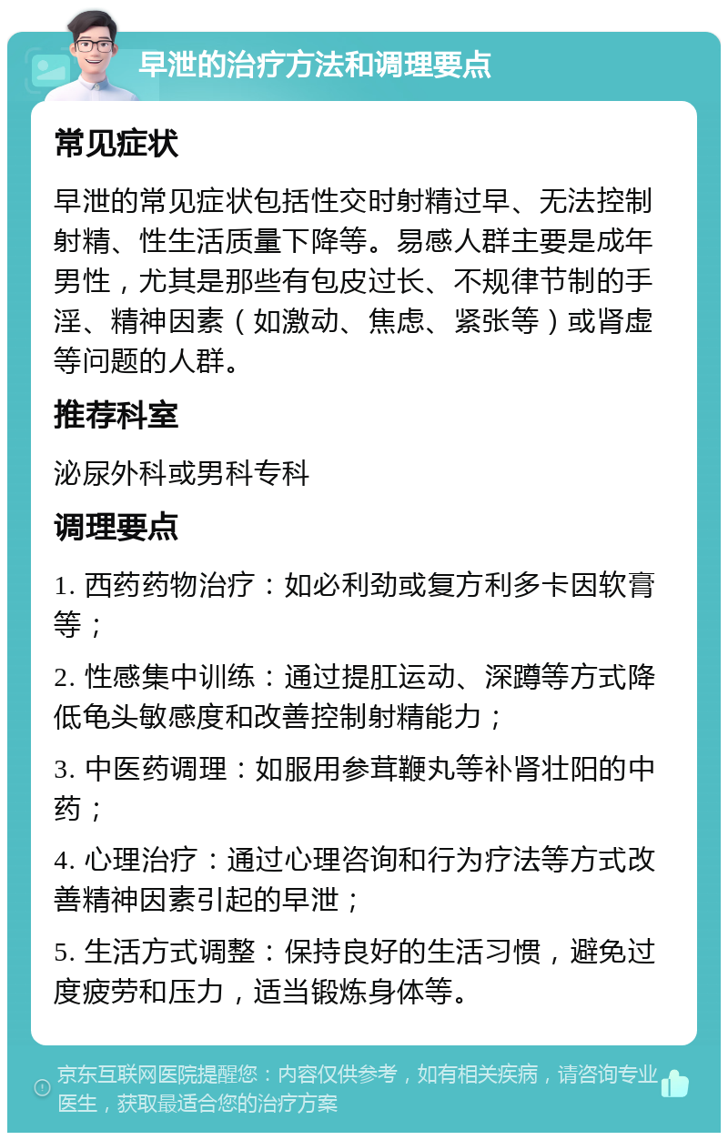 早泄的治疗方法和调理要点 常见症状 早泄的常见症状包括性交时射精过早、无法控制射精、性生活质量下降等。易感人群主要是成年男性，尤其是那些有包皮过长、不规律节制的手淫、精神因素（如激动、焦虑、紧张等）或肾虚等问题的人群。 推荐科室 泌尿外科或男科专科 调理要点 1. 西药药物治疗：如必利劲或复方利多卡因软膏等； 2. 性感集中训练：通过提肛运动、深蹲等方式降低龟头敏感度和改善控制射精能力； 3. 中医药调理：如服用参茸鞭丸等补肾壮阳的中药； 4. 心理治疗：通过心理咨询和行为疗法等方式改善精神因素引起的早泄； 5. 生活方式调整：保持良好的生活习惯，避免过度疲劳和压力，适当锻炼身体等。