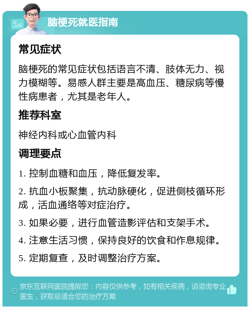 脑梗死就医指南 常见症状 脑梗死的常见症状包括语言不清、肢体无力、视力模糊等。易感人群主要是高血压、糖尿病等慢性病患者，尤其是老年人。 推荐科室 神经内科或心血管内科 调理要点 1. 控制血糖和血压，降低复发率。 2. 抗血小板聚集，抗动脉硬化，促进侧枝循环形成，活血通络等对症治疗。 3. 如果必要，进行血管造影评估和支架手术。 4. 注意生活习惯，保持良好的饮食和作息规律。 5. 定期复查，及时调整治疗方案。