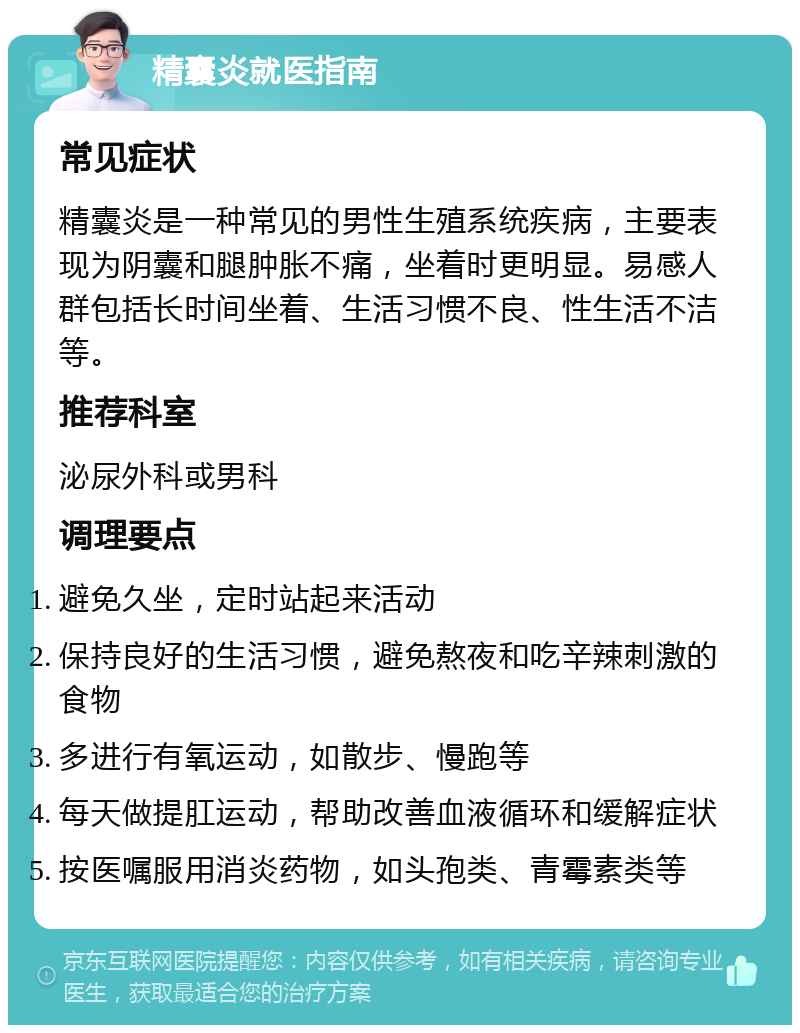 精囊炎就医指南 常见症状 精囊炎是一种常见的男性生殖系统疾病，主要表现为阴囊和腿肿胀不痛，坐着时更明显。易感人群包括长时间坐着、生活习惯不良、性生活不洁等。 推荐科室 泌尿外科或男科 调理要点 避免久坐，定时站起来活动 保持良好的生活习惯，避免熬夜和吃辛辣刺激的食物 多进行有氧运动，如散步、慢跑等 每天做提肛运动，帮助改善血液循环和缓解症状 按医嘱服用消炎药物，如头孢类、青霉素类等