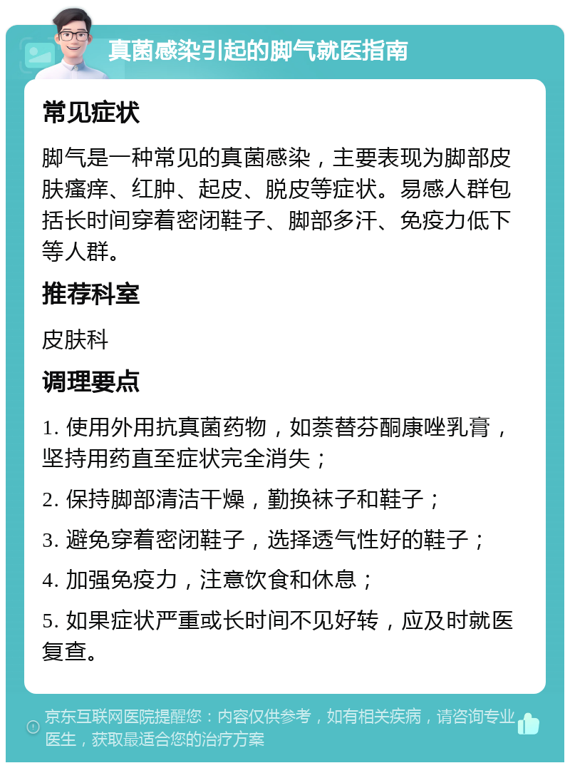 真菌感染引起的脚气就医指南 常见症状 脚气是一种常见的真菌感染，主要表现为脚部皮肤瘙痒、红肿、起皮、脱皮等症状。易感人群包括长时间穿着密闭鞋子、脚部多汗、免疫力低下等人群。 推荐科室 皮肤科 调理要点 1. 使用外用抗真菌药物，如萘替芬酮康唑乳膏，坚持用药直至症状完全消失； 2. 保持脚部清洁干燥，勤换袜子和鞋子； 3. 避免穿着密闭鞋子，选择透气性好的鞋子； 4. 加强免疫力，注意饮食和休息； 5. 如果症状严重或长时间不见好转，应及时就医复查。