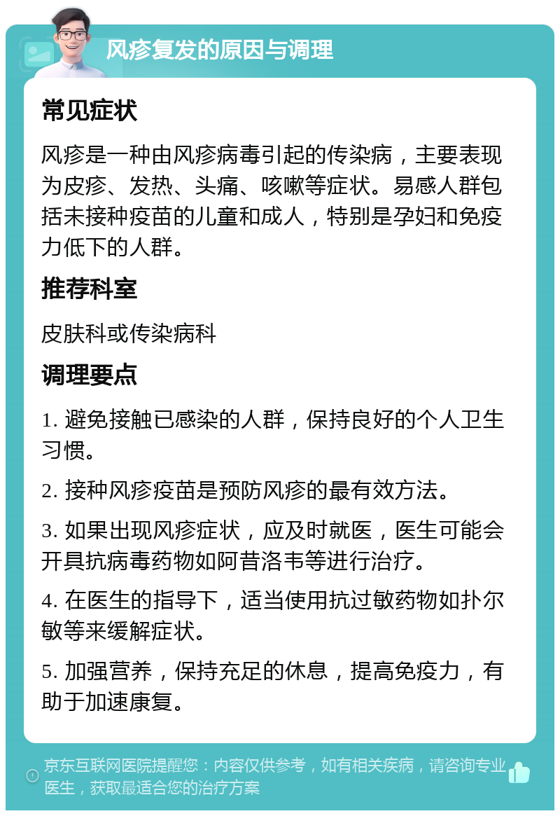 风疹复发的原因与调理 常见症状 风疹是一种由风疹病毒引起的传染病，主要表现为皮疹、发热、头痛、咳嗽等症状。易感人群包括未接种疫苗的儿童和成人，特别是孕妇和免疫力低下的人群。 推荐科室 皮肤科或传染病科 调理要点 1. 避免接触已感染的人群，保持良好的个人卫生习惯。 2. 接种风疹疫苗是预防风疹的最有效方法。 3. 如果出现风疹症状，应及时就医，医生可能会开具抗病毒药物如阿昔洛韦等进行治疗。 4. 在医生的指导下，适当使用抗过敏药物如扑尔敏等来缓解症状。 5. 加强营养，保持充足的休息，提高免疫力，有助于加速康复。