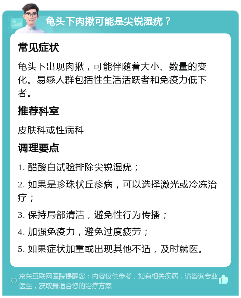 龟头下肉揪可能是尖锐湿疣？ 常见症状 龟头下出现肉揪，可能伴随着大小、数量的变化。易感人群包括性生活活跃者和免疫力低下者。 推荐科室 皮肤科或性病科 调理要点 1. 醋酸白试验排除尖锐湿疣； 2. 如果是珍珠状丘疹病，可以选择激光或冷冻治疗； 3. 保持局部清洁，避免性行为传播； 4. 加强免疫力，避免过度疲劳； 5. 如果症状加重或出现其他不适，及时就医。